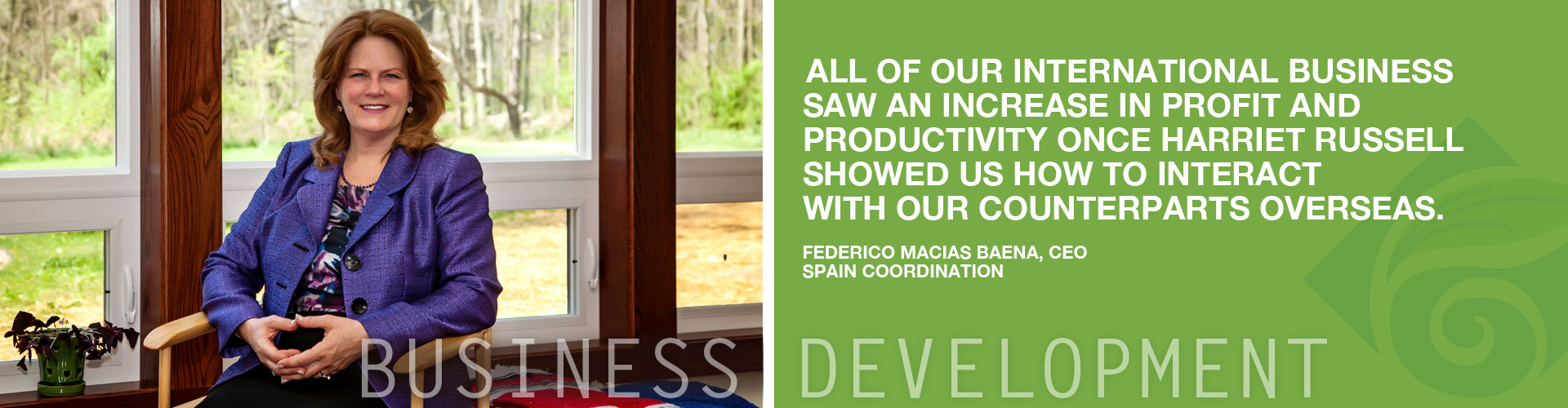 Business Development | All of our international business saw an increase in profit and productivity once Harriet Russell showed us how to interact with our counterparts overseas. Federico Macias Baena, CEO, Spain Coordination